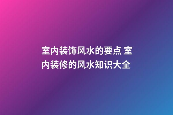室内装饰风水的要点 室内装修的风水知识大全